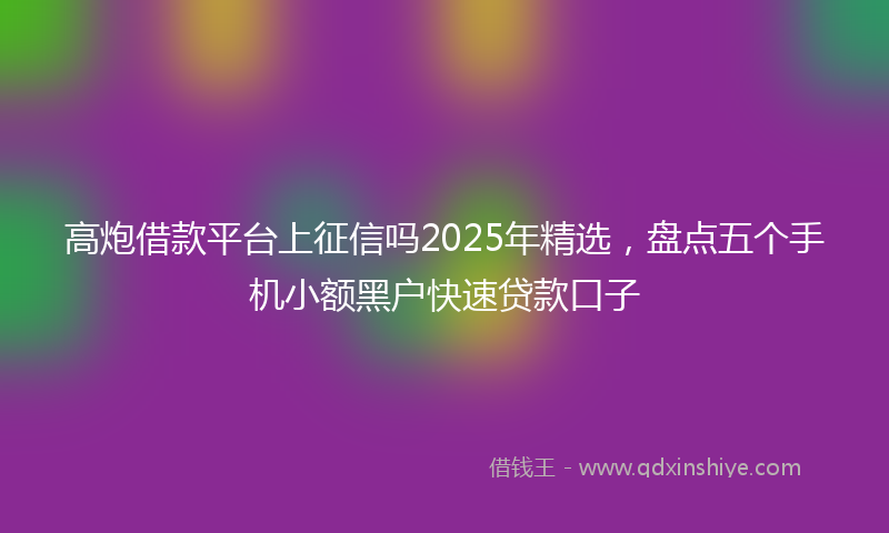 高炮借款平台上征信吗2025年精选，盘点五个手机小额黑户快速贷款口子