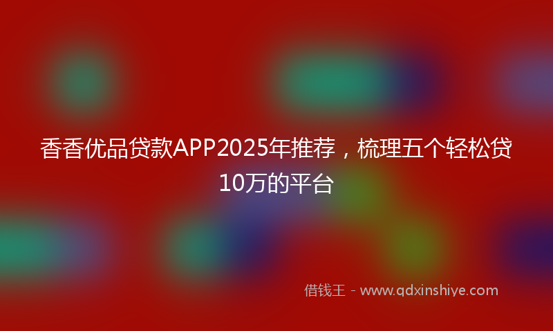 香香优品贷款APP2025年推荐，梳理五个轻松贷10万的平台