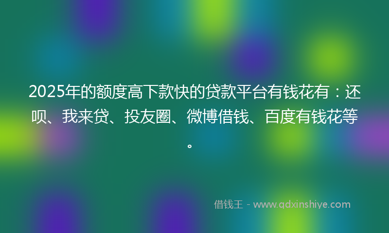 2025年的额度高下款快的贷款平台有钱花有：还呗、我来贷、投友圈、微博借钱、百度有钱花等。
