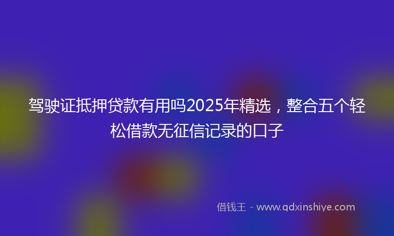 驾驶证抵押贷款有用吗2025年精选，整合五个轻松借款无征信记录的口子