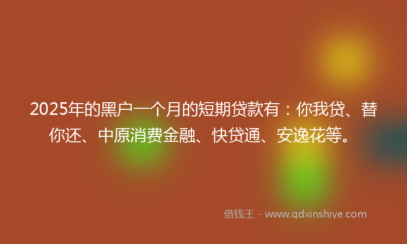 2025年的黑户一个月的短期贷款有：你我贷、替你还、中原消费金融、快贷通、安逸花等。
