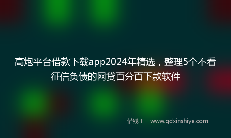 高炮平台借款下载app2024年精选，整理5个不看征信负债的网贷百分百下款软件