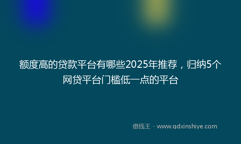 额度高的贷款平台有哪些2025年推荐，归纳5个网贷平台门槛低一点的平台