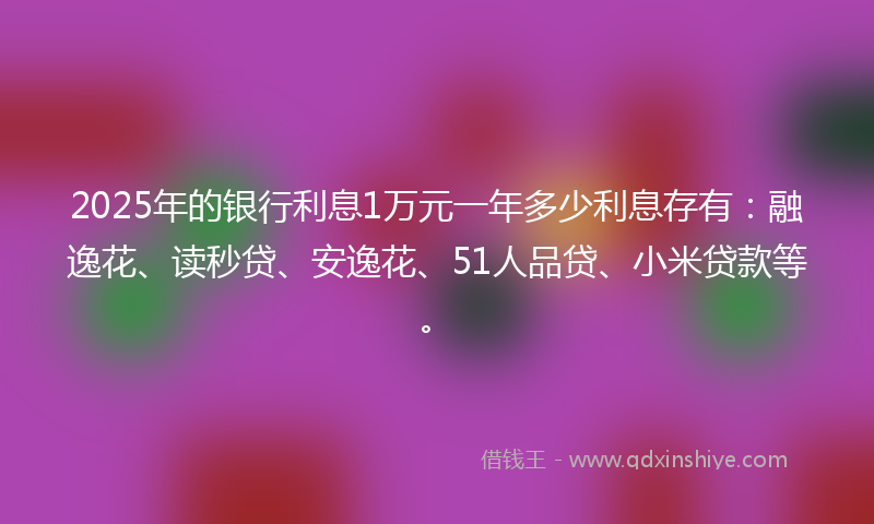 2025年的银行利息1万元一年多少利息存有：融逸花、读秒贷、安逸花、51人品贷、小米贷款等。