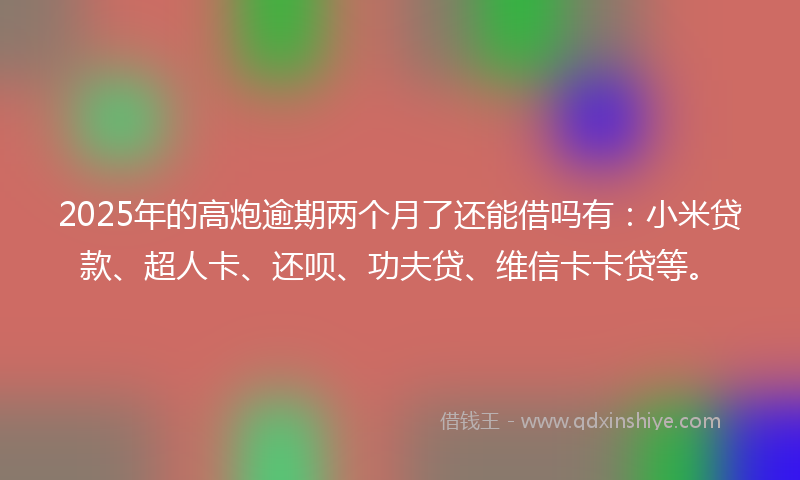 2025年的高炮逾期两个月了还能借吗有：小米贷款、超人卡、还呗、功夫贷、维信卡卡贷等。