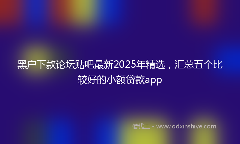 黑户下款论坛贴吧最新2025年精选，汇总五个比较好的小额贷款app