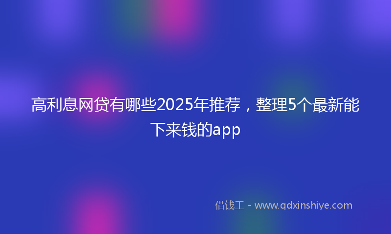 高利息网贷有哪些2025年推荐，整理5个最新能下来钱的app