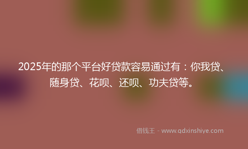 2025年的那个平台好贷款容易通过有：你我贷、随身贷、花呗、还呗、功夫贷等。