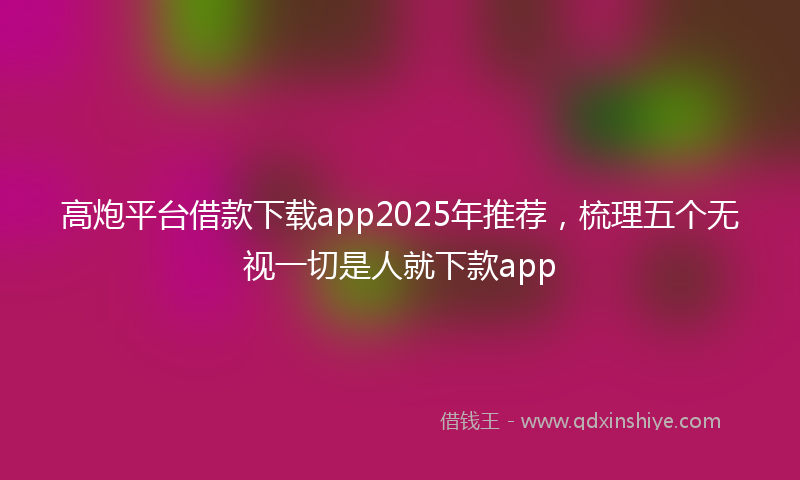 高炮平台借款下载app2025年推荐，梳理五个无视一切是人就下款app