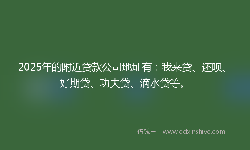 2025年的附近贷款公司地址有：我来贷、还呗、好期贷、功夫贷、滴水贷等。
