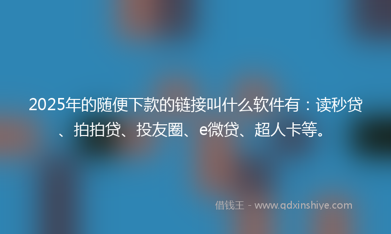 2025年的随便下款的链接叫什么软件有：读秒贷、拍拍贷、投友圈、e微贷、超人卡等。