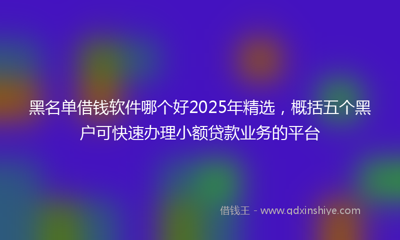 黑名单借钱软件哪个好2025年精选，概括五个黑户可快速办理小额贷款业务的平台