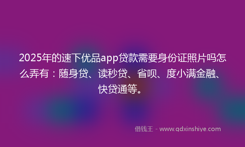 2025年的速下优品app贷款需要身份证照片吗怎么弄有：随身贷、读秒贷、省呗、度小满金融、快贷通等。