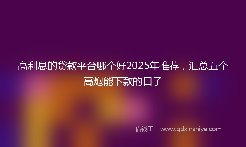 高利息的贷款平台哪个好2025年推荐，汇总五个高炮能下款的口子