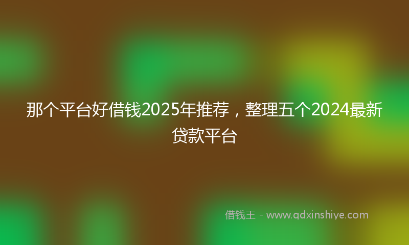那个平台好借钱2025年推荐，整理五个2024最新贷款平台