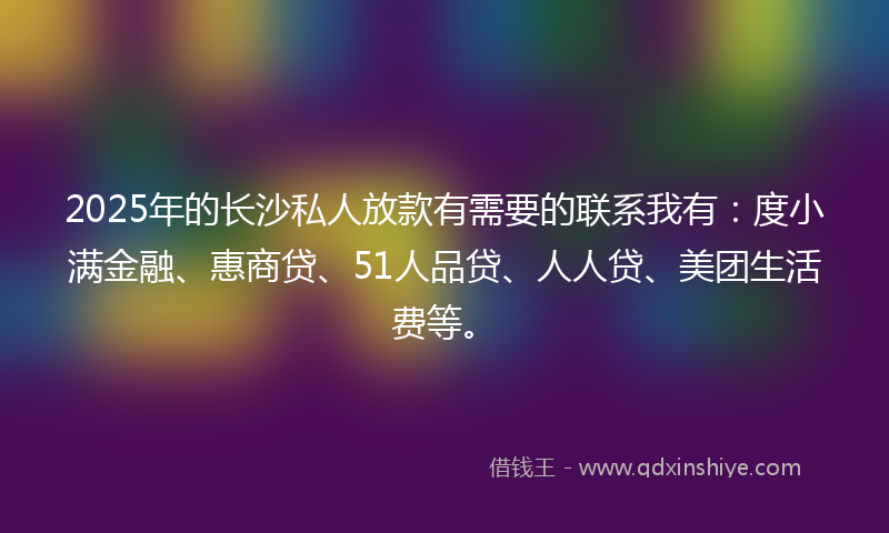 2025年的长沙私人放款有需要的联系我有：度小满金融、惠商贷、51人品贷、人人贷、美团生活费等。