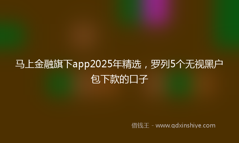 马上金融旗下app2025年精选，罗列5个无视黑户包下款的口子