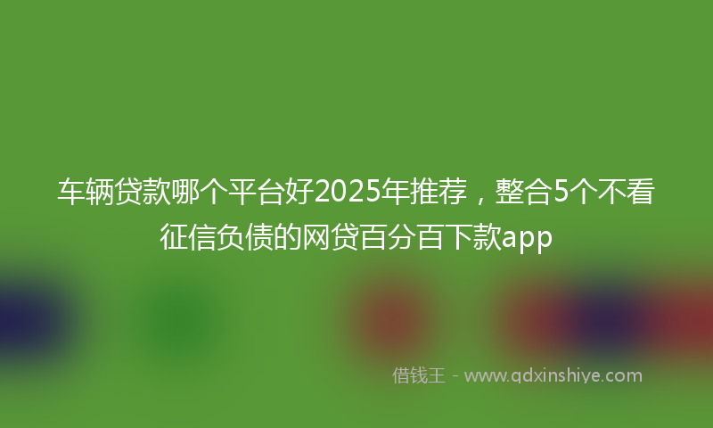 车辆贷款哪个平台好2025年推荐，整合5个不看征信负债的网贷百分百下款app