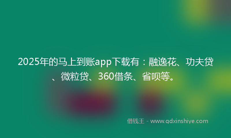 2025年的马上到账app下载有：融逸花、功夫贷、微粒贷、360借条、省呗等。