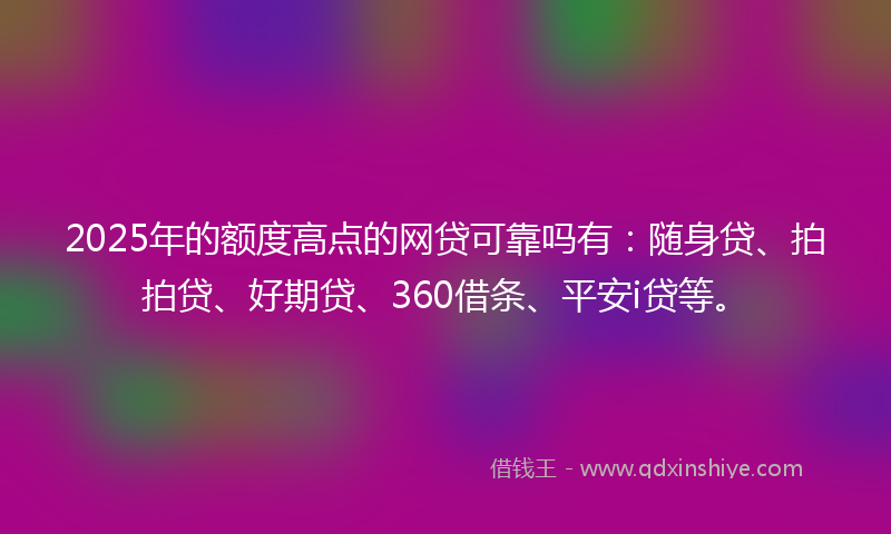 2025年的额度高点的网贷可靠吗有：随身贷、拍拍贷、好期贷、360借条、平安i贷等。