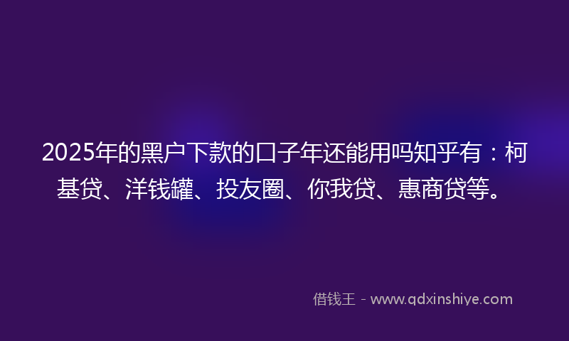 2025年的黑户下款的口子年还能用吗知乎有：柯基贷、洋钱罐、投友圈、你我贷、惠商贷等。