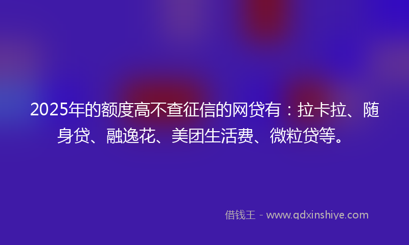 2025年的额度高不查征信的网贷有：拉卡拉、随身贷、融逸花、美团生活费、微粒贷等。