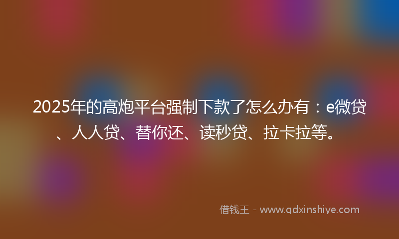 2025年的高炮平台强制下款了怎么办有：e微贷、人人贷、替你还、读秒贷、拉卡拉等。