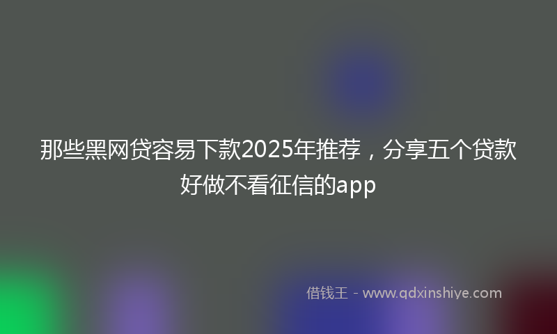 那些黑网贷容易下款2025年推荐，分享五个贷款好做不看征信的app