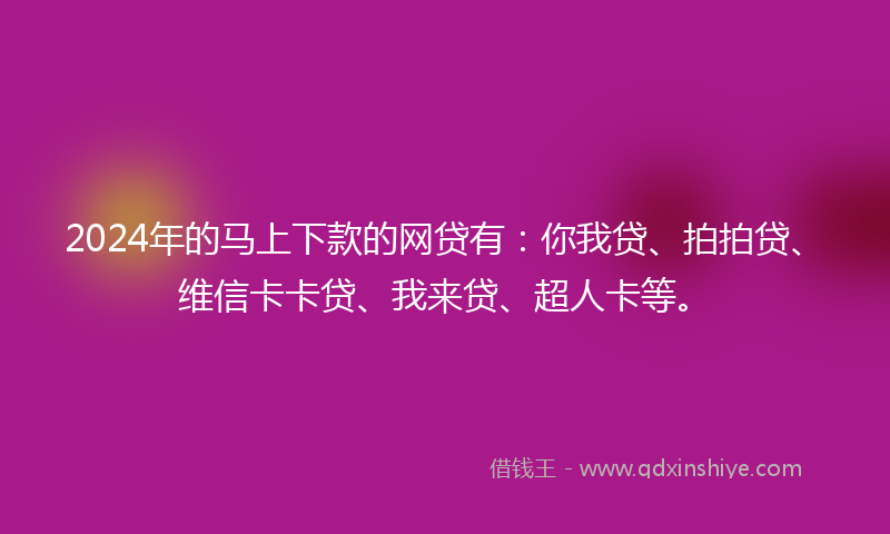 2024年的马上下款的网贷有：你我贷、拍拍贷、维信卡卡贷、我来贷、超人卡等。