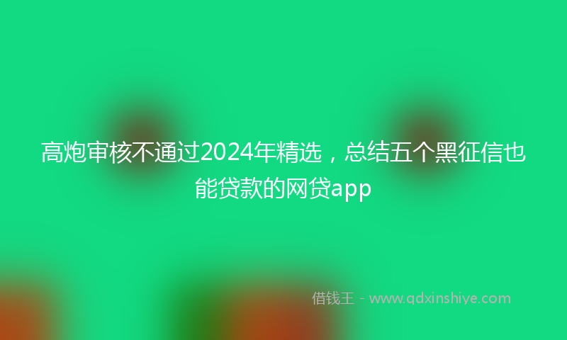 高炮审核不通过2024年精选，总结五个黑征信也能贷款的网贷app