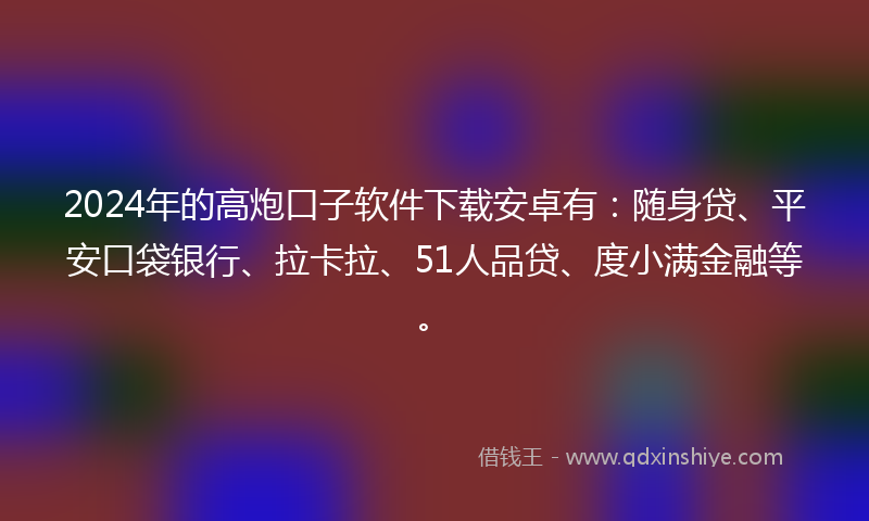 2024年的高炮口子软件下载安卓有：随身贷、平安口袋银行、拉卡拉、51人品贷、度小满金融等。