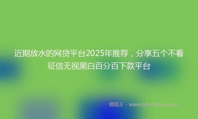 近期放水的网贷平台2025年推荐，分享五个不看征信无视黑白百分百下款平台