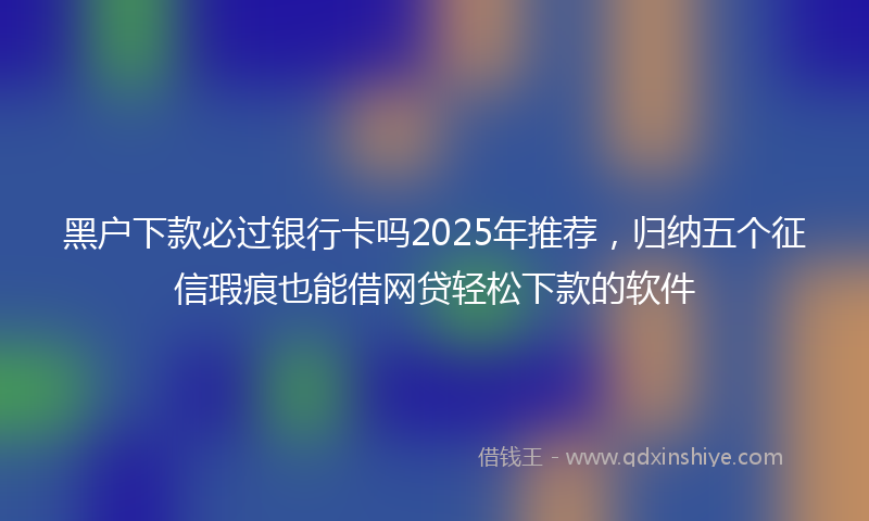 黑户下款必过银行卡吗2025年推荐，归纳五个征信瑕疵也能借网贷轻松下款的软件