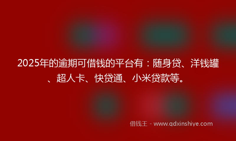 2025年的逾期可借钱的平台有：随身贷、洋钱罐、超人卡、快贷通、小米贷款等。