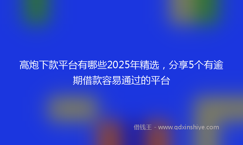 高炮下款平台有哪些2025年精选，分享5个有逾期借款容易通过的平台