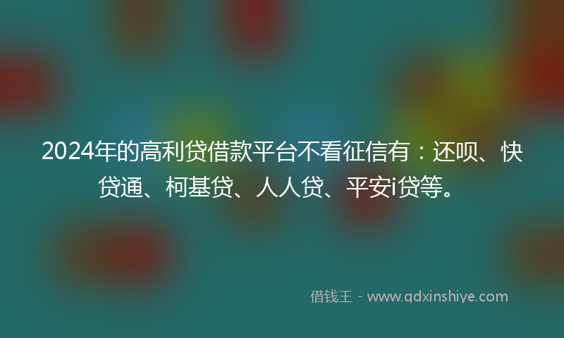 2024年的高利贷借款平台不看征信有：还呗、快贷通、柯基贷、人人贷、平安i贷等。
