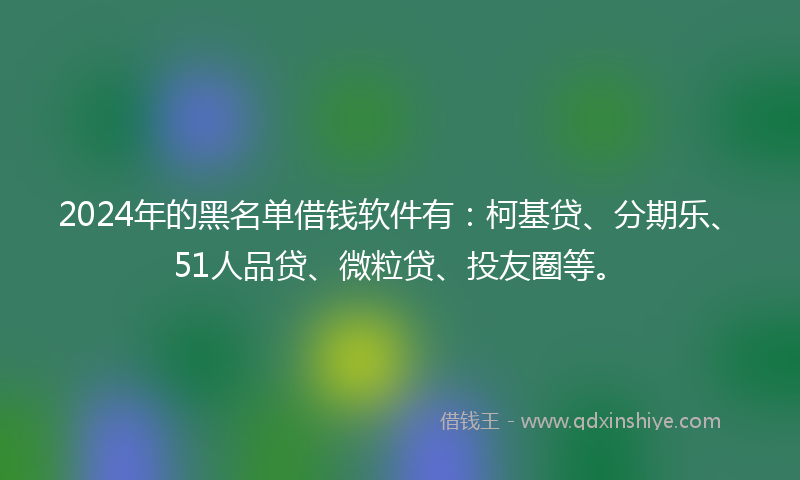 2024年的黑名单借钱软件有：柯基贷、分期乐、51人品贷、微粒贷、投友圈等。