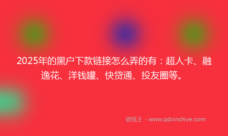 2025年的黑户下款链接怎么弄的有：超人卡、融逸花、洋钱罐、快贷通、投友圈等。