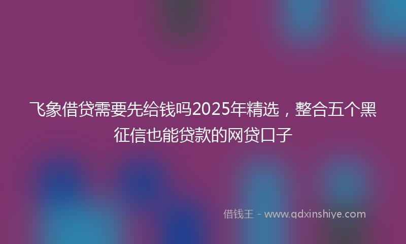 飞象借贷需要先给钱吗2025年精选，整合五个黑征信也能贷款的网贷口子