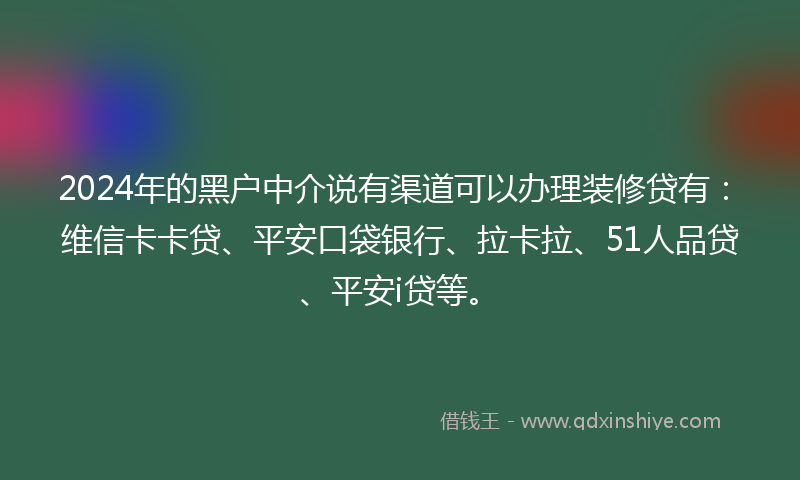 2024年的黑户中介说有渠道可以办理装修贷有：维信卡卡贷、平安口袋银行、拉卡拉、51人品贷、平安i贷等。