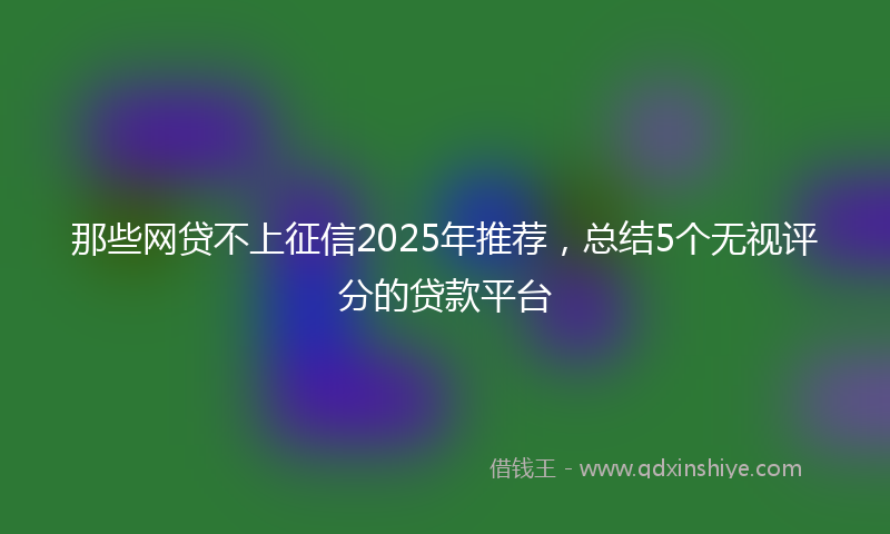 那些网贷不上征信2025年推荐，总结5个无视评分的贷款平台