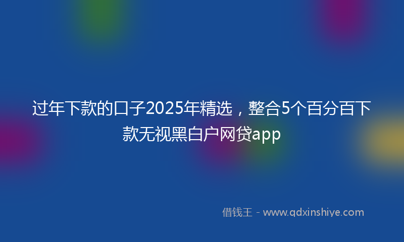 过年下款的口子2025年精选，整合5个百分百下款无视黑白户网贷app