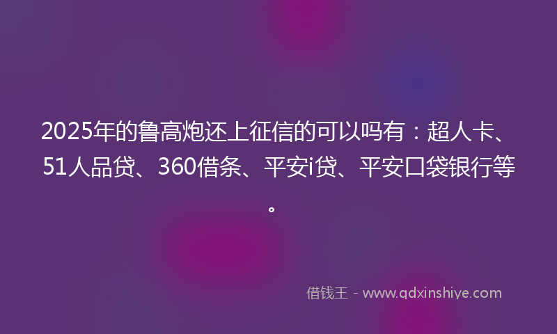 2025年的鲁高炮还上征信的可以吗有：超人卡、51人品贷、360借条、平安i贷、平安口袋银行等。