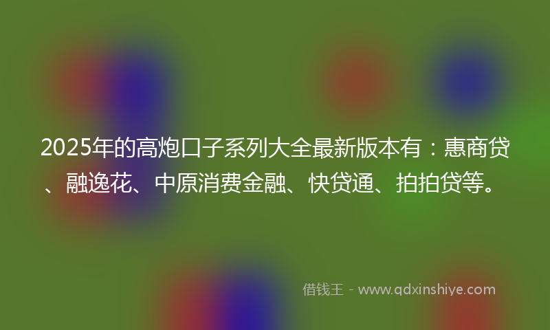 2025年的高炮口子系列大全最新版本有：惠商贷、融逸花、中原消费金融、快贷通、拍拍贷等。