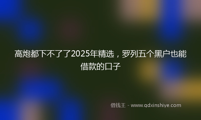 高炮都下不了了2025年精选，罗列五个黑户也能借款的口子