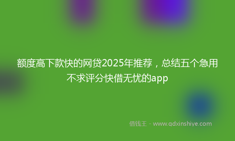 额度高下款快的网贷2025年推荐，总结五个急用不求评分快借无忧的app
