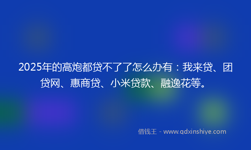 2025年的高炮都贷不了了怎么办有：我来贷、团贷网、惠商贷、小米贷款、融逸花等。