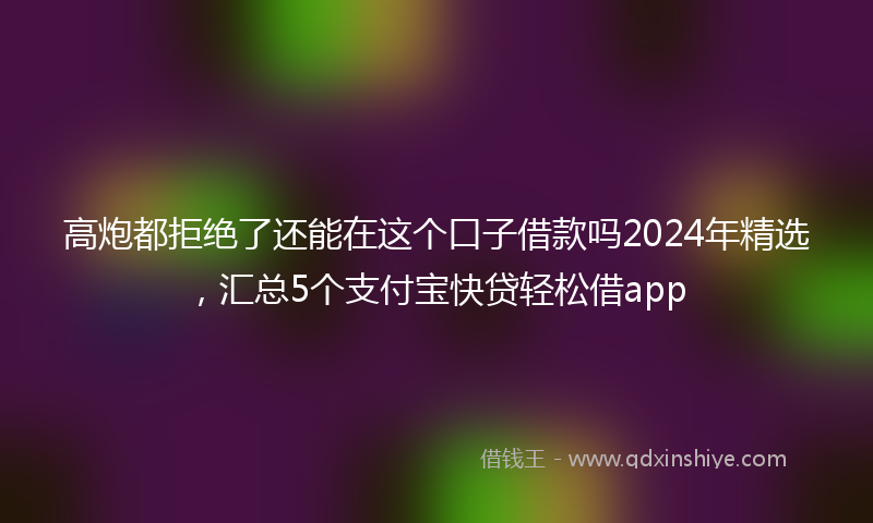 高炮都拒绝了还能在这个口子借款吗2024年精选，汇总5个支付宝快贷轻松借app