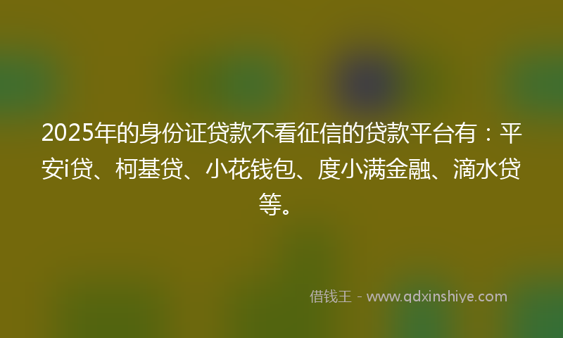 2025年的身份证贷款不看征信的贷款平台有：平安i贷、柯基贷、小花钱包、度小满金融、滴水贷等。