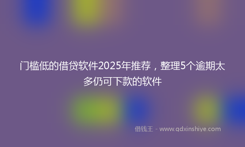 门槛低的借贷软件2025年推荐，整理5个逾期太多仍可下款的软件